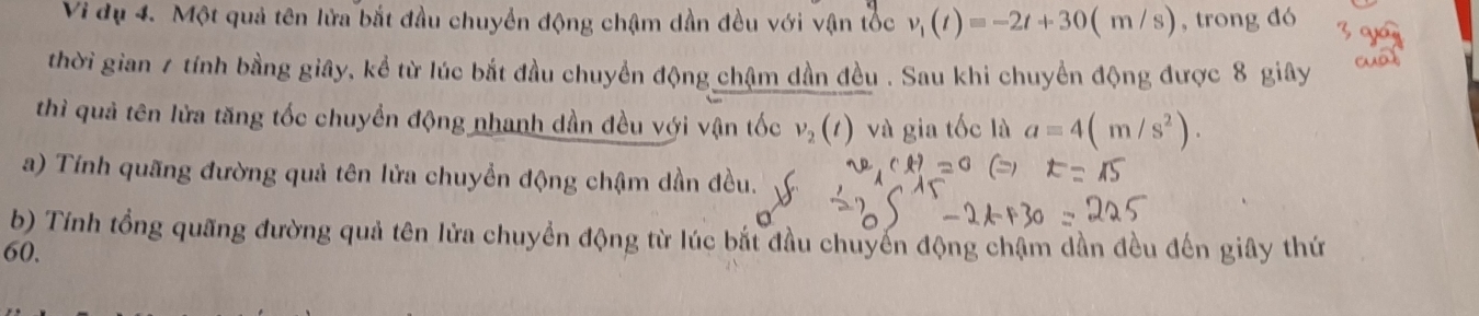 Vi dụ 4. Một quả tên lửa bắt đầu chuyển động chậm dần đều với vận tốc v_1(t)=-2t+30(m/s) , trong đó 
thời gian 7 tính bằng giây, kể từ lúc bắt đầu chuyển động chậm dần đều . Sau khi chuyển động được 8 giây 
thì quả tên lửa tăng tốc chuyền động nhanh dần đều với vận tốc v_2(t) và gia tốc là a=4(m/s^2). 
a) Tính quãng đường quả tên lửa chuyển động chậm dần đều. 
b) Tính tổng quãng đường quả tên lửa chuyển động từ lúc bắt đầu chuyển động chậm dần đều đến giây thứ
60,