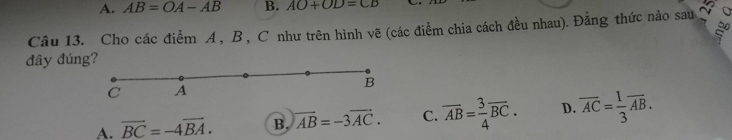 A. AB=OA-AB B. AO+OD=CB
Câu 13. Cho các điểm A , B , C như trên hình vẽ (các điểm chia cách đều nhau). Đẳng thức nào sau
đây đúng?
B
C
A
A. vector BC=-4vector BA.
B. vector AB=-3vector AC.
C. overline AB= 3/4 overline BC. overline AC= 1/3 overline AB. 
D.