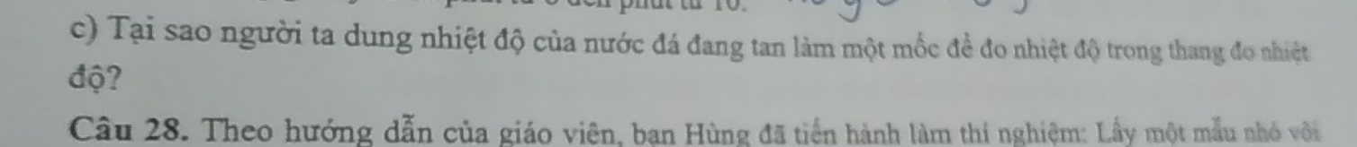 Tại sao người ta dung nhiệt độ của nước đá đang tan làm một mốc đề đo nhiệt độ trong thang đo nhiệt 
độ? 
Cầu 28. Theo hướng dẫn của giáo viên, ban Hùng đã tiến hành làm thí nghiệm: Lầy một mẫu nhỏ với