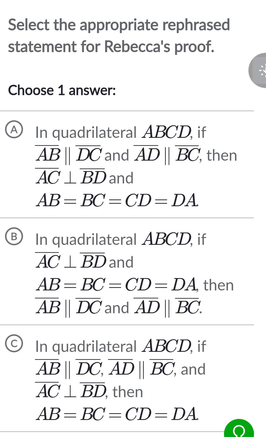 Select the appropriate rephrased
statement for Rebecca's proof.
Choose 1 answer:
A) In quadrilateral ABCD, if
overline ABparallel overline DC and overline AD||overline BC, then
overline AC⊥ overline BD and
AB=BC=CD=DA
B In quadrilateral ABCD, if
overline AC⊥ overline BD and
AB=BC=CD=DA , then
overline ABparallel overline DC and overline AD||overline BC.
C In quadrilateral ABCD, if
overline AB||overline DC, overline AD||overline BC, and
overline AC⊥ overline BD then
AB=BC=CD=DA