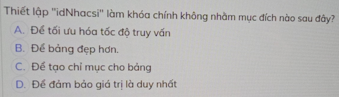 Thiết lập ''idNhacsi'' làm khóa chính không nhằm mục đích nào sau đây?
A. Để tối ưu hóa tốc độ truy vấn
B. Để bảng đẹp hơn.
C. Để tạo chỉ mục cho bảng
D. Để đảm bảo giá trị là duy nhất