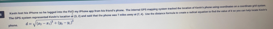 Kevin lost his iPhone so he logged into the Fin1 l my iPhone app from his friend's phone. The internal GPS mapping system tracked the location of Kevin's phone using coordinates on a coordinate grid system. 
The GPS system represented Kevin's location at (3,2) and said that the phone was 7 miles away at (7,k). Use the distance formula to create a radical equation to find the value of k so you can help locate Kevin's 
phone. d=sqrt((x_2)-x_1)^2+(y_2-y_1)^2