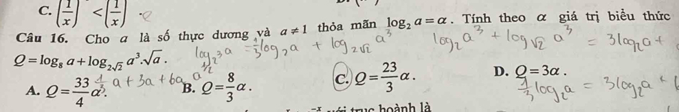 C. ( 1/x )
Câu 16. Cho a là số thực dương và a!= 1 thỏa mãn log _2a=alpha. Tính theo α giá trị biểu thức
Q=log _8a+log _2sqrt(2)a^3.sqrt(a).
A. Q= 33/4 a^(frac 1)3. Q= 8/3 alpha. 
B.
C. Q= 23/3 alpha.
D. O=3alpha. 
u c hoành là