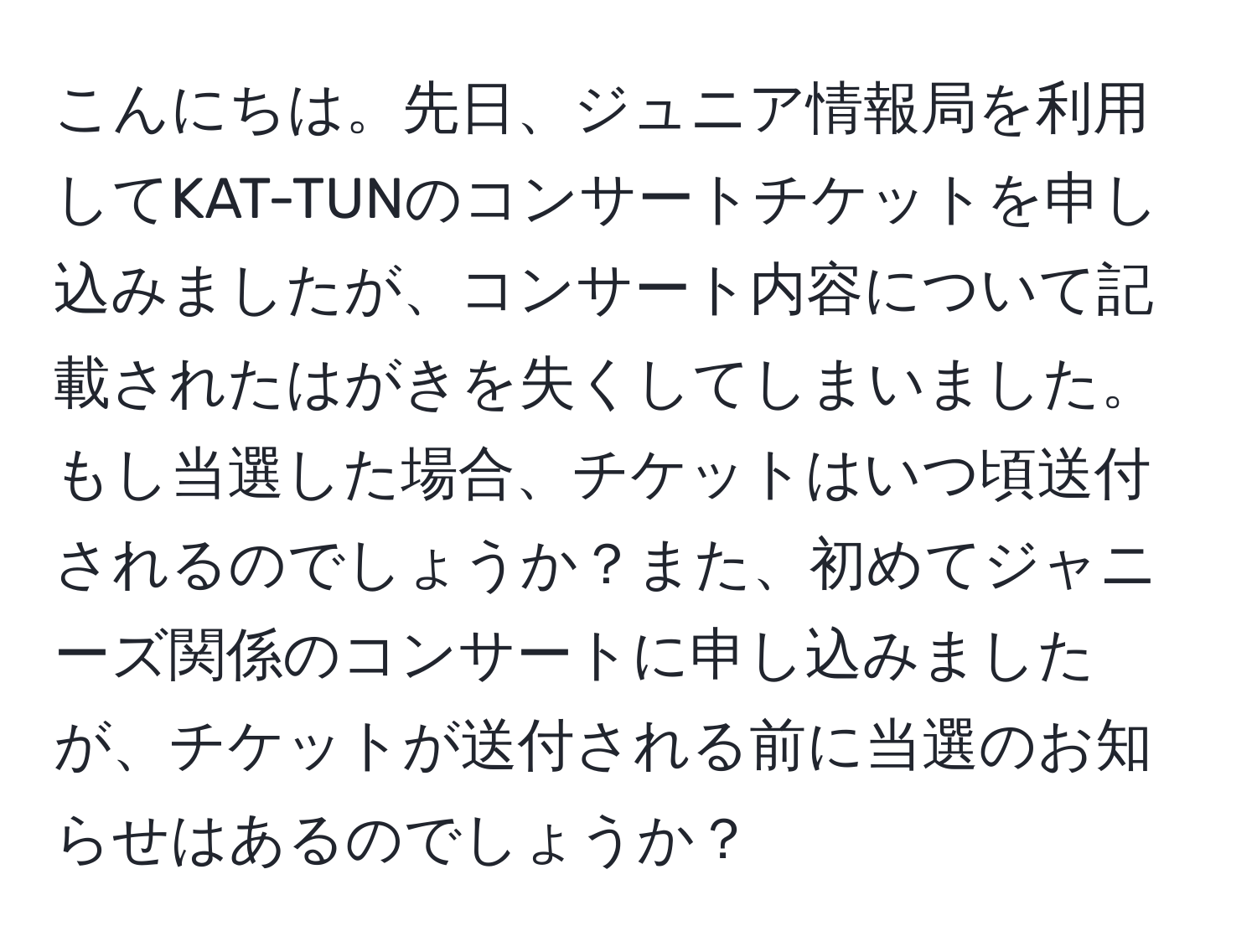 こんにちは。先日、ジュニア情報局を利用してKAT-TUNのコンサートチケットを申し込みましたが、コンサート内容について記載されたはがきを失くしてしまいました。もし当選した場合、チケットはいつ頃送付されるのでしょうか？また、初めてジャニーズ関係のコンサートに申し込みましたが、チケットが送付される前に当選のお知らせはあるのでしょうか？