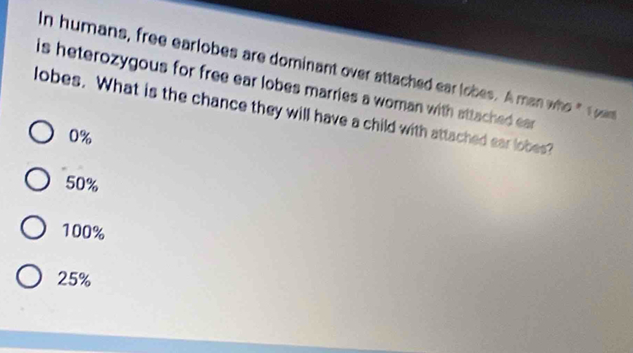 In humans, free earlobes are dominant over attached ear lobes. A man who " 1 om
is heterozygous for free ear lobes marries a woman with sttached ear
lobes. What is the chance they will have a child with attached ear lobes?
0%
50%
100%
25%