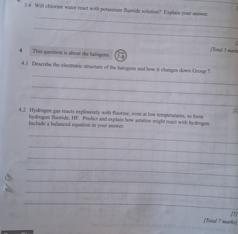 3.4 Will chlorine water react with potassium fluoride solution? Explain your answer. 
_ 
_ 
[Total 5 mark 
4 This question is about the halogens. 7-9 
_ 
4.1 Describe the electronic structure of the halogens and how it changes down Group 7. 
_ 
_ 
[2 
4.2 Hydrogen gas reacts explosively with fluorine, even at low temperatures, to form 
hydrogen fluoride, HF. Predict and explain how astatine might react with hydrogen. 
Include a balanced equation in your answer. 
_ 
_ 
_ 
_ 
_ 
_ 
_ 
[5] 
[Total 7 marks]