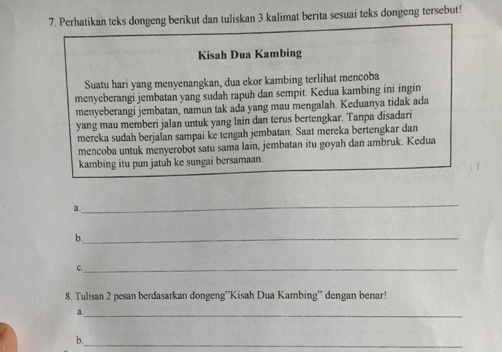 Perhatikan teks dongeng berikut dan tuliskan 3 kalimat berita sesuai teks dongeng tersebut! 
Kisah Dua Kambing 
Suatu hari yang menyenangkan, dua ekor kambing terlihat mencoba 
menyeberangi jembatan yang sudah rapuh dan sempit. Kedua kambing ini ingin 
menyeberangi jembatan, namun tak ada yang mau mengalah. Keduanya tidak ada 
yang mau memberi jalan untuk yang lain dan terus bertengkar. Tanpa disadari 
mereka sudah berjalan sampai ke tengah jembatan. Saat mereka bertengkar dan 
mencoba untuk menyerobot satu sama lain, jembatan itu goyah dan ambruk. Kedua 
kambing itu pun jatuh ke sungai bersamaan. 
a 
_ 
b._ 
c._ 
8. Tulisan 2 pesan berdasarkan dongeng'Kisah Dua Kambing” dengan benar! 
_ 
a. 
_ 
b.