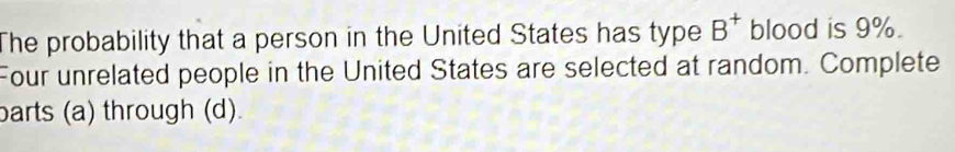 The probability that a person in the United States has type B^+ blood is 9%. 
Four unrelated people in the United States are selected at random. Complete 
barts (a) through (d).