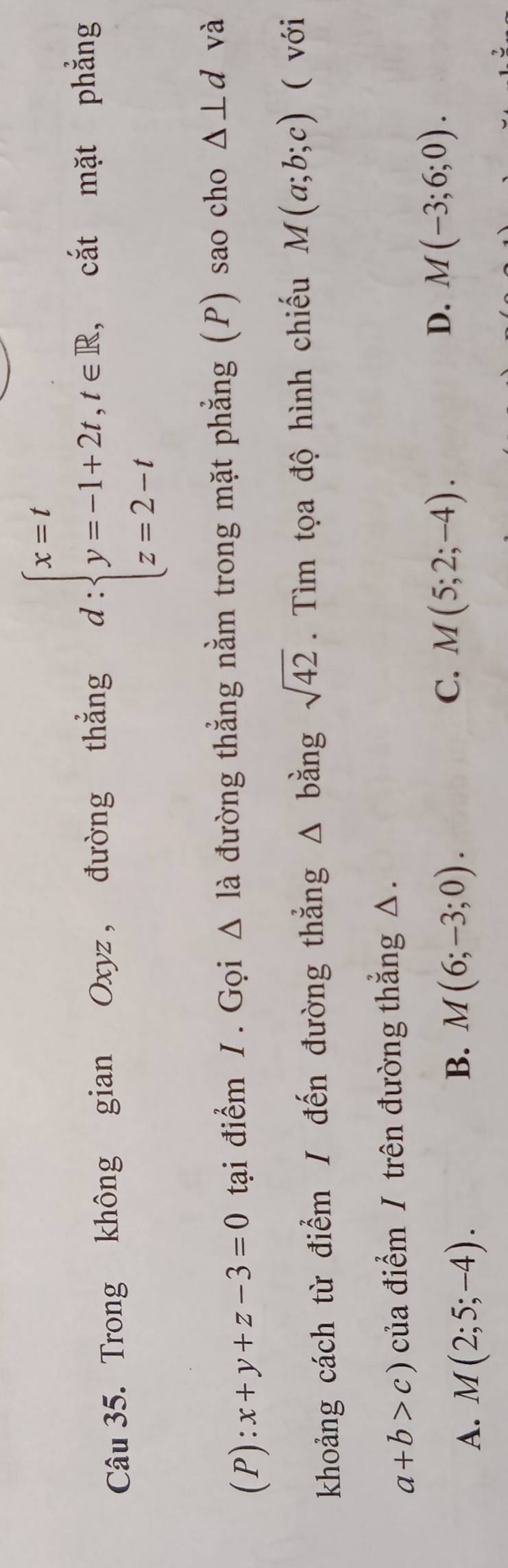 Trong không gian Oxyz , đường thắng d:beginarrayl x=t y=-1+2t,t∈ R, z=2-tendarray. cắt mặt phẳng
(P):x+y+z-3=0 tại điểm / . Gọi △ la đường thẳng nằm trong mặt phẳng (P) sao cho △ ⊥ d và
khoảng cách từ điểm / đến đường thẳng △ b ằng sqrt(42). Tìm tọa độ hình chiếu M(a;b;c) ( với
a+b>c) của điểm / trên đường thẳng △.
A. M(2;5;-4).
B. M(6;-3;0).
C. M(5;2;-4).
D. M(-3;6;0).