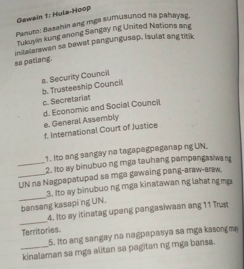 Gawain 1: Hula-Hoop
Panuto: Basahin ang mga sumusunod na pahayag.
Tukuyin kung anong Sangay ng United Nations ang
inilalarawan sa bawat pangungusap. Isulat ang titik
sa patlang.
a. Security Council
b. Trusteeship Council
c. Secretariat
d. Economic and Social Council
e. General Assembly
f. International Court of Justice
1. Ito ang sangay na tagapagpaganap ng UN.
_2. Ito ay binubuo ng mga tauhang pampangasiwa ng
_UN na Nagpapatupad sa mga gawaing pang-araw-araw,
_
3. Ito ay binubuo ng mga kinatawan ng lahat ng mg
bansang kasapi ng UN.
_
4. Ito ay itinatag upang pangasiwaan ang 11 Trust
Territories.
5. Ito ang sangay na nagpapasya sa mga kasong may
_kinalaman sa mga alitan sa pagitan ng mga bansa.