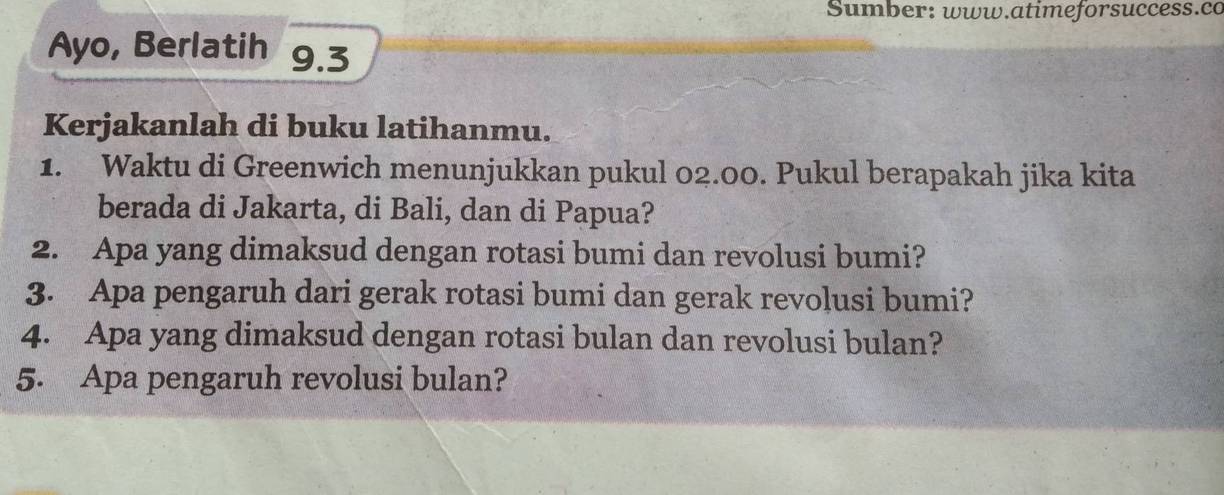 Sumber: www.atimeforsuccess.co 
Ayo, Berlatih 9.3 
Kerjakanlah di buku latihanmu. 
1. Waktu di Greenwich menunjukkan pukul 02.00. Pukul berapakah jika kita 
berada di Jakarta, di Bali, dan di Papua? 
2. Apa yang dimaksud dengan rotasi bumi dan revolusi bumi? 
3. Apa pengaruh dari gerak rotasi bumi dan gerak revolusi bumi? 
4. Apa yang dimaksud dengan rotasi bulan dan revolusi bulan? 
5. Apa pengaruh revolusi bulan?