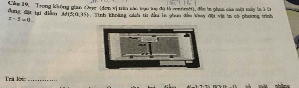 Trong không gian Oxyz (đơn vị trên các trục toạ độ là centimét), đầu in phun của một máy in 3 D 
đang đặt tại điểm M(5;0;35). Tính khoàng cách từ đầu in phun đến khay đặt vật in có phương trình
z-5=0. 
Trả lời:_
4(1.1.2) R(3· (x-1) và mặt phẳng