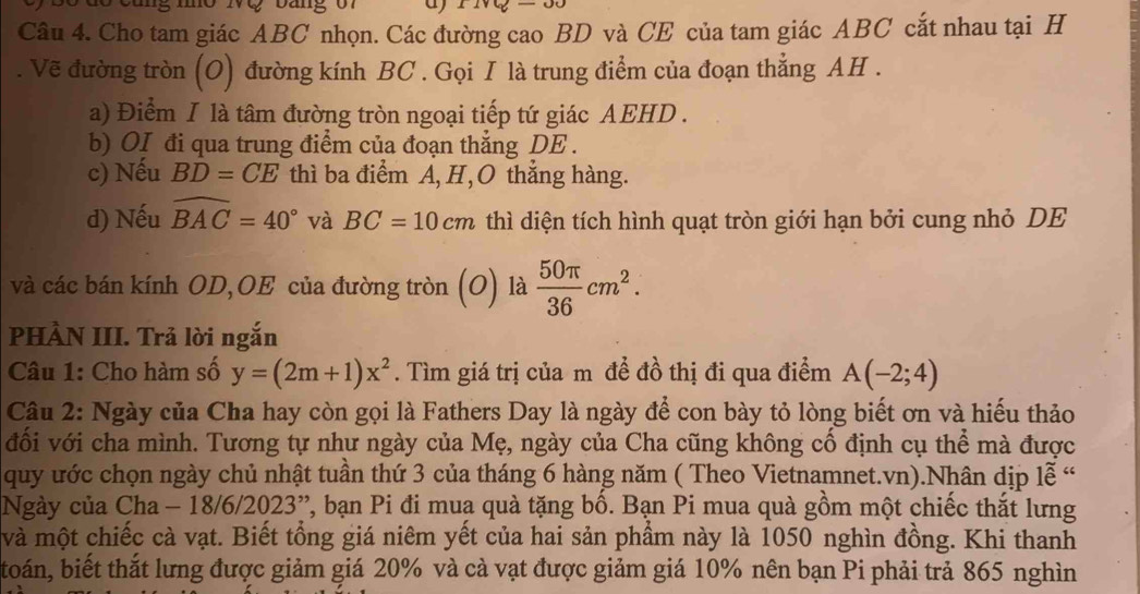 Cho tam giác ABC nhọn. Các đường cao BD và CE của tam giác ABC cắt nhau tại H 
. Vẽ đường tròn (O) đường kính BC. Gọi I là trung điểm của đoạn thẳng AH. 
a) Điểm I là tâm đường tròn ngoại tiếp tứ giác AEHD. 
b) OI đi qua trung điểm của đoạn thắng DE. 
c) Nếu BD=CE thì ba điểm A, H,O thắng hàng. 
d) Nếu widehat BAC=40° và BC=10cm thì diện tích hình quạt tròn giới hạn bởi cung nhỏ DE 
và các bán kính OD,OE của đường tròn (O) là  50π /36 cm^2. 
PHÀN III. Trả lời ngắn 
Câu 1: Cho hàm số y=(2m+1)x^2. Tìm giá trị của m để đồ thị đi qua điểm A(-2;4)
Câu 2: Ngày của Cha hay còn gọi là Fathers Day là ngày để con bày tỏ lòng biết ơn và hiếu thảo 
đối với cha mình. Tương tự như ngày của Mẹ, ngày của Cha cũng không cổ định cụ thể mà được 
quy ước chọn ngày chủ nhật tuần thứ 3 của tháng 6 hàng năm ( Theo Vietnamnet.vn).Nhân dịp lễ “ 
Ngày của Cha - 18/6/2023”, bạn Pi đi muạ quà tặng bố. Bạn Pi mua quà gồm một chiếc thắt lưng 
và một chiếc cà vạt. Biết tổng giá niêm yết của hai sản phầm này là 1050 nghìn đồng. Khi thanh 
toán, biết thắt lưng được giảm giá 20% và cà vạt được giảm giá 10% nên bạn Pi phải trả 865 nghìn