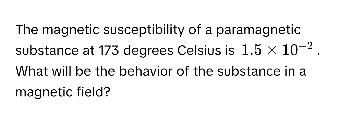 The magnetic susceptibility of a paramagnetic substance at 173 degrees Celsius is $1.5 * 10^(-2)$. What will be the behavior of the substance in a magnetic field?