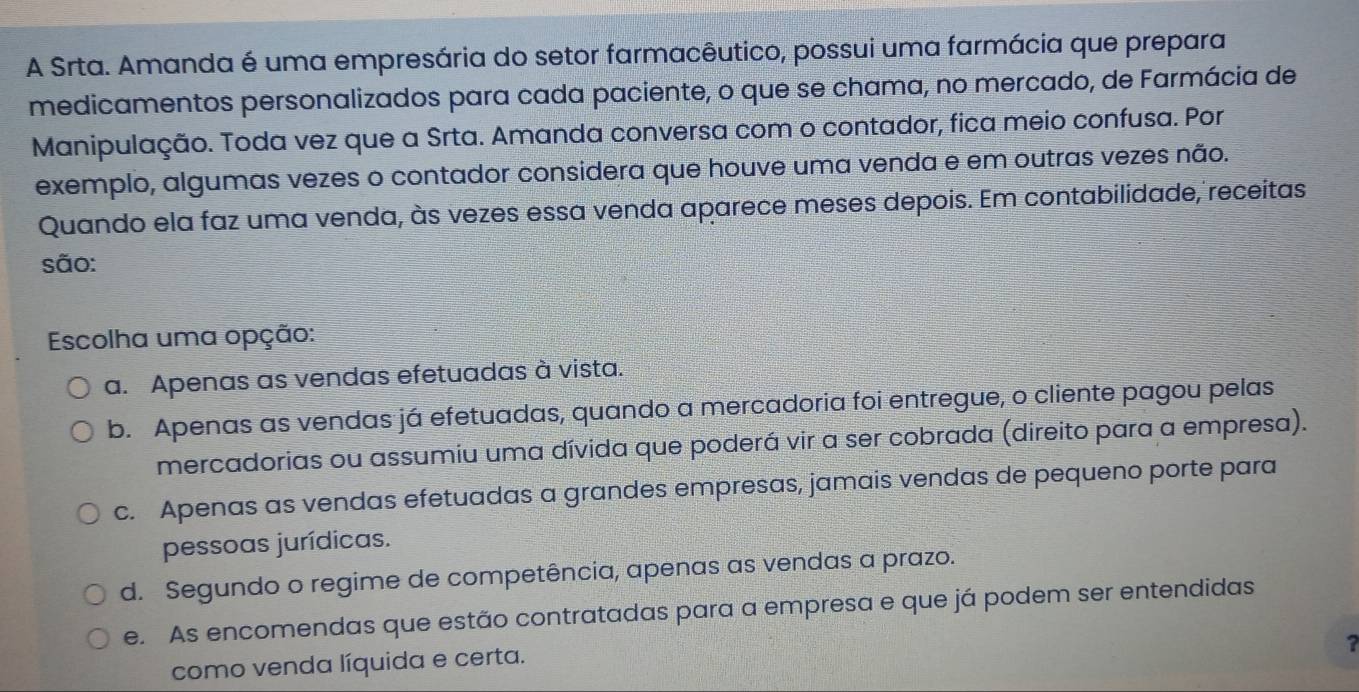 A Srta. Amanda é uma empresária do setor farmacêutico, possui uma farmácia que prepara
medicamentos personalizados para cada paciente, o que se chama, no mercado, de Farmácia de
Manipulação. Toda vez que a Srta. Amanda conversa com o contador, fica meio confusa. Por
exemplo, algumas vezes o contador considera que houve uma venda e em outras vezes não.
Quando ela faz uma venda, às vezes essa venda aparece meses depois. Em contabilidade, receitas
são:
Escolha uma opção:
a. Apenas as vendas efetuadas à vista.
b. Apenas as vendas já efetuadas, quando a mercadoria foi entregue, o cliente pagou pelas
mercadorias ou assumiu uma dívida que poderá vir a ser cobrada (direito para a empresa).
c. Apenas as vendas efetuadas a grandes empresas, jamais vendas de pequeno porte para
pessoas jurídicas.
d. Segundo o regime de competência, apenas as vendas a prazo.
e. As encomendas que estão contratadas para a empresa e que já podem ser entendidas
?
como venda líquida e certa.