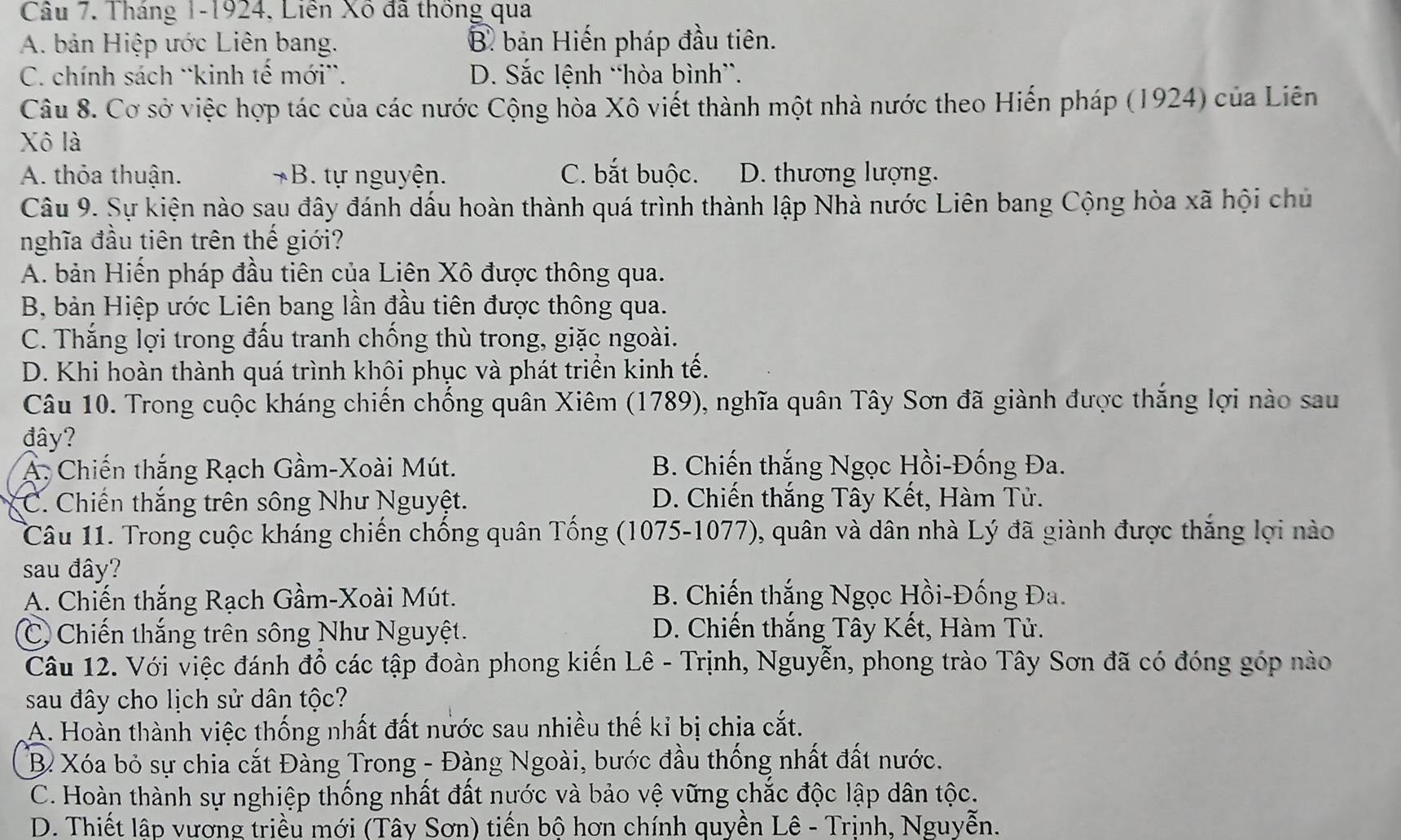 Tháng 1-1924, Liên Xô đã thống qua
A. bản Hiệp ước Liên bang. B. bản Hiến pháp đầu tiên.
C. chính sách ¨kinh tế mới'. D. Sắc lệnh “hòa bình”.
Câu 8. Cơ sở việc hợp tác của các nước Cộng hòa Xô viết thành một nhà nước theo Hiến pháp (1924) của Liên
Xô là
A. thỏa thuận. *B. tự nguyện. C. bắt buộc. D. thương lượng.
Câu 9. Sự kiện nào sau đây đánh dấu hoàn thành quá trình thành lập Nhà nước Liên bang Cộng hòa xã hội chủ
nghĩa đầu tiên trên thế giới?
A. bản Hiến pháp đầu tiên của Liên Xô được thông qua.
B, bản Hiệp ước Liên bang lần đầu tiên được thông qua.
C. Thắng lợi trong đấu tranh chống thù trong, giặc ngoài.
D. Khi hoàn thành quá trình khôi phục và phát triền kinh tế.
Câu 10. Trong cuộc kháng chiến chống quân Xiêm (1789), nghĩa quân Tây Sơn đã giành được thắng lợi nào sau
đây?
A. Chiến thắng Rạch Gầm-Xoài Mút. B. Chiến thắng Ngọc Hồi-Đống Đa.
C. Chiến thắng trên sông Như Nguyệt. D. Chiến thắng Tây Kết, Hàm Tử.
Câu 11. Trong cuộc kháng chiến chống quân Tống (1075-1077), quân và dân nhà Lý đã giành được thắng lợi nào
sau đây?
A. Chiến thắng Rạch Gầm-Xoài Mút. B. Chiến thắng Ngọc Hồi-Đống Đa.
C Chiến thắng trên sông Như Nguyệt. D. Chiến thắng Tây Kết, Hàm Tử.
Câu 12. Với việc đánh đổ các tập đoàn phong kiến Lê - Trịnh, Nguyễn, phong trào Tây Sơn đã có đóng góp nào
sau đây cho lịch sử dân tộc?
A. Hoàn thành việc thống nhất đất nước sau nhiều thế kỉ bị chia cắt.
Bỉ Xóa bỏ sự chia cắt Đàng Trong - Đàng Ngoài, bước đầu thống nhất đất nước.
C. Hoàn thành sự nghiệp thống nhất đất nước và bảo vệ vững chắc độc lập dân tộc.
D. Thiết lập vương triều mới (Tây Sơn) tiến bộ hơn chính quyền Lê - Trịnh, Nguyễn.