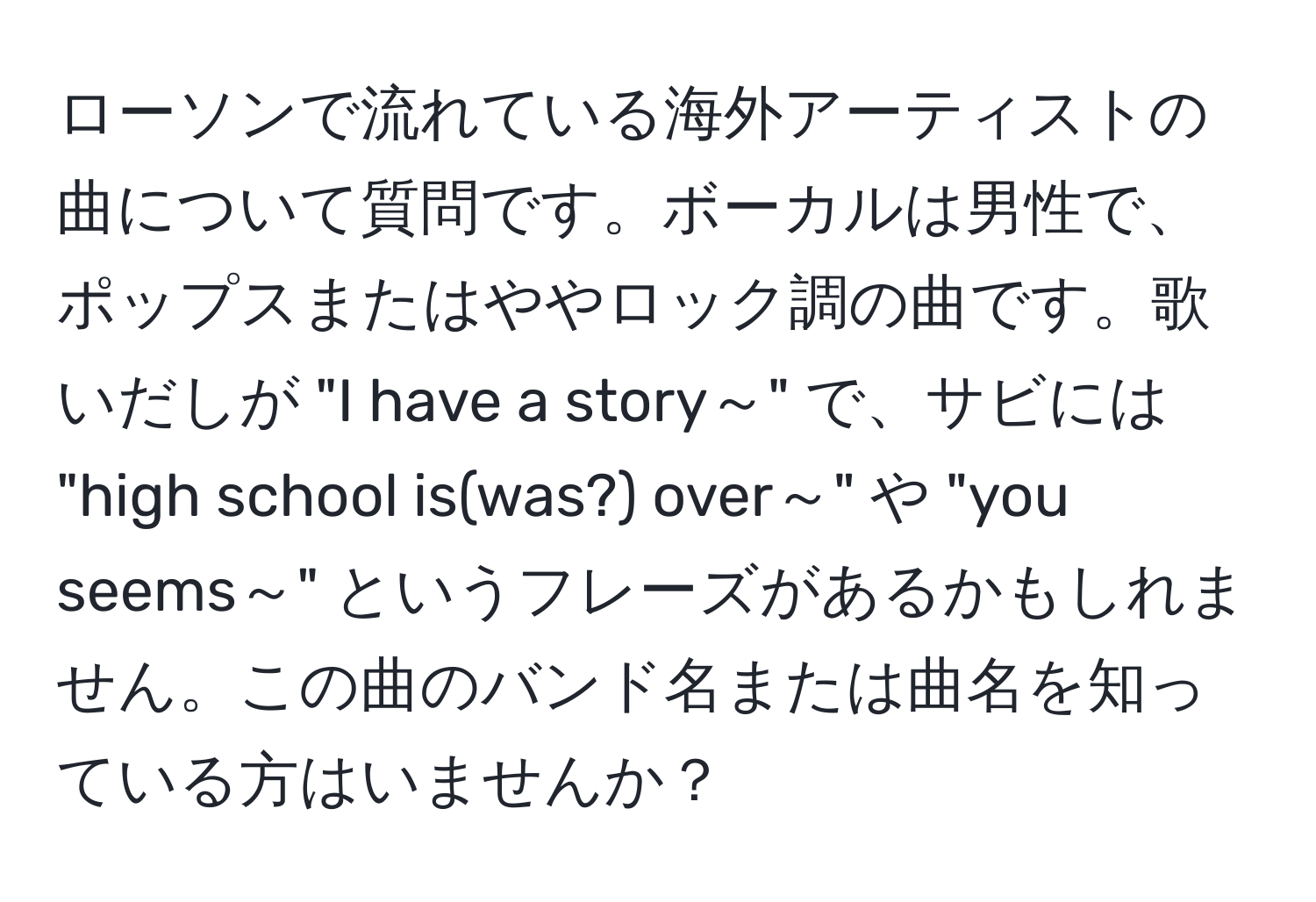 ローソンで流れている海外アーティストの曲について質問です。ボーカルは男性で、ポップスまたはややロック調の曲です。歌いだしが "I have a story～" で、サビには "high school is(was?) over～" や "you seems～" というフレーズがあるかもしれません。この曲のバンド名または曲名を知っている方はいませんか？