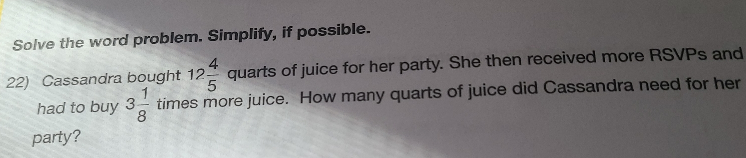 Solve the word problem. Simplify, if possible. 
22) Cassandra bought 12 4/5  quarts of juice for her party. She then received more RSVPs and 
had to buy 3 1/8  times more juice. How many quarts of juice did Cassandra need for her 
party?