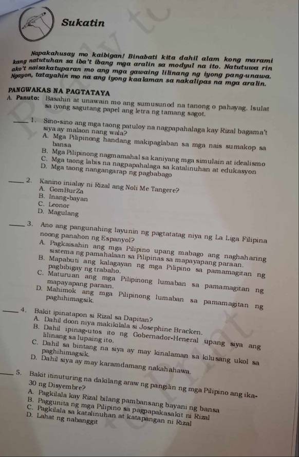 Sukatin
Napakahusay mo kaibigan! Binabati kita dahil alam kong marami
kang natutuhan sa iba't ibang mga aralin sa modyul na ito. Natutuwa rin
ako't naisakatuparan mo ang mga gawaing lilinang ng iyong pang-unawa.
Ngayon, tatayahin mo na ang iyong kaalaman sa nakalipas na mga aralin.
PANGWAKAS NA PAGTATAYA
A. Panuto: Basahin at unawain mo ang sumusunod na tanong o pahayag. Isulat
sa iyong sagutang papel ang letra ng tamang sagot.
_1. Sino-sino ang mga taong patuloy na nagpapahalaga kay Rizal bagama't
sya ay malaon nang wala?
A. Mga Pilipinong handang makipaglaban sa mga nais sumakop sa
bansa
B. Mga Pilipinong nagmamahal sa kaniyang mga simulain at idealismo
C. Mga taong labis na nagpapahalaga sa katalinuhan at edukasyon
D. Mga taong nangangarap ng pagbabago
_2. Kanino inialay ni Rizal ang Noli Me Tangere?
A. GomBurZa
B. Inang-bayan
C. Leonor
D. Magulang
_3. Ano ang pangunahing layunin ng pagtatatag niya ng La Liga Filipina
noong panahon ng Espanyol?
A. Pagkaisahin ang mga Pilipino upang mabago ang naghaharing
sistema ng pamahalaan sa Pilipinas sa mapayapang paraan.
B. Mapabuti ang kalagayan ng mga Pilipino sa pamamagitan ng
pagbibigay ng trabaho.
C. Maturuan ang mga Pilipinong lumaban sa pamamagitan ng
mapayapang paraan
D. Mahimok ang mga Pilipinong lumaban sa pamamagitan ng
paghihimagsik.
_4. Bakit ipinatapon si Rizal sa Dapitan?
A. Dahil doon niya makikilala si Josephine Bracken.
B. Dahil ipinag-utos ito ng Gobernador-Heneral upang siya ang
lilinang sa lupaing ito.
C. Dahil sa bintang na siya ay may kinalaman sa kilusang ukol sa
paghihimagsik.
D. Dahil siya ay may karamdamang nakahahawa.
_5. Bakit itinuturing na dakilang araw ng pangilin ng mga Pilipino ang ika-
30 ng Disyembre?
A. Pagkilala kay Rizal bilang pambansang bayaning bansa
B. Paggunita ng mga Pilipino sa pagpapakasakit ni Rizal
C. Pagkilala sa katalinuhan at katapangan ni Rizal
D. Lahat ng nabanggit