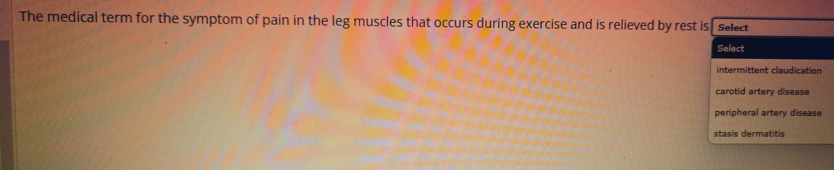 The medical term for the symptom of pain in the leg muscles that occurs during exercise and is relieved by rest is Select
Select
intermittent claudication
carotid artery disease
peripheral artery disease
stasis dermatitis