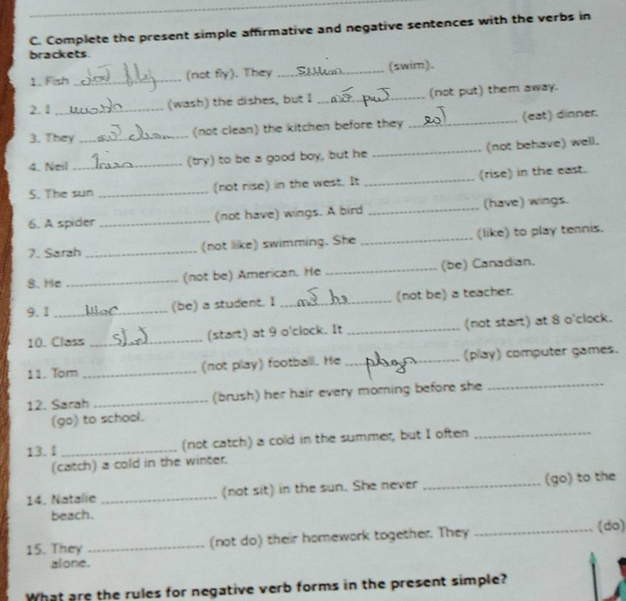 Complete the present simple affirmative and negative sentences with the verbs in 
brackets. 
1. Fish _(not fly). They _(swim). 
2. 1 _(wash) the dishes, but I _(not put) them away. 
3. They _(not clean) the kitchen before they _(eat) dinner. 
4. Neil _(try) to be a good boy, but he _(not behave) well. 
5. The sun _(not rise) in the west. It _(rise) in the east. 
6. A spider _(not have) wings. A bird _(have) wings. 
7. Sarah _(not like) swimming. She _(like) to play tennis. 
8. He_ 
(not be) American. He _(be) Canadian. 
9.1_ 
(be) a student. I _(not be) a teacher. 
10. Class _(start) at 9 o'clock. It _(not start) at 8 o'clock. 
11. Tom _(not play) footballl. He _(play) computer games. 
12. Sarah _(brush) her hair every moming before she_ 
(go) to school. 
13.1 _(not catch) a cold in the summer, but I often_ 
(catch) a cold in the winter. 
14. Natalie _(not sit) in the sun. She never _(go) to the 
beach. 
15. They _(not do) their homewark together. They _(do) 
alone. 
What are the rules for negative verb forms in the present simple?