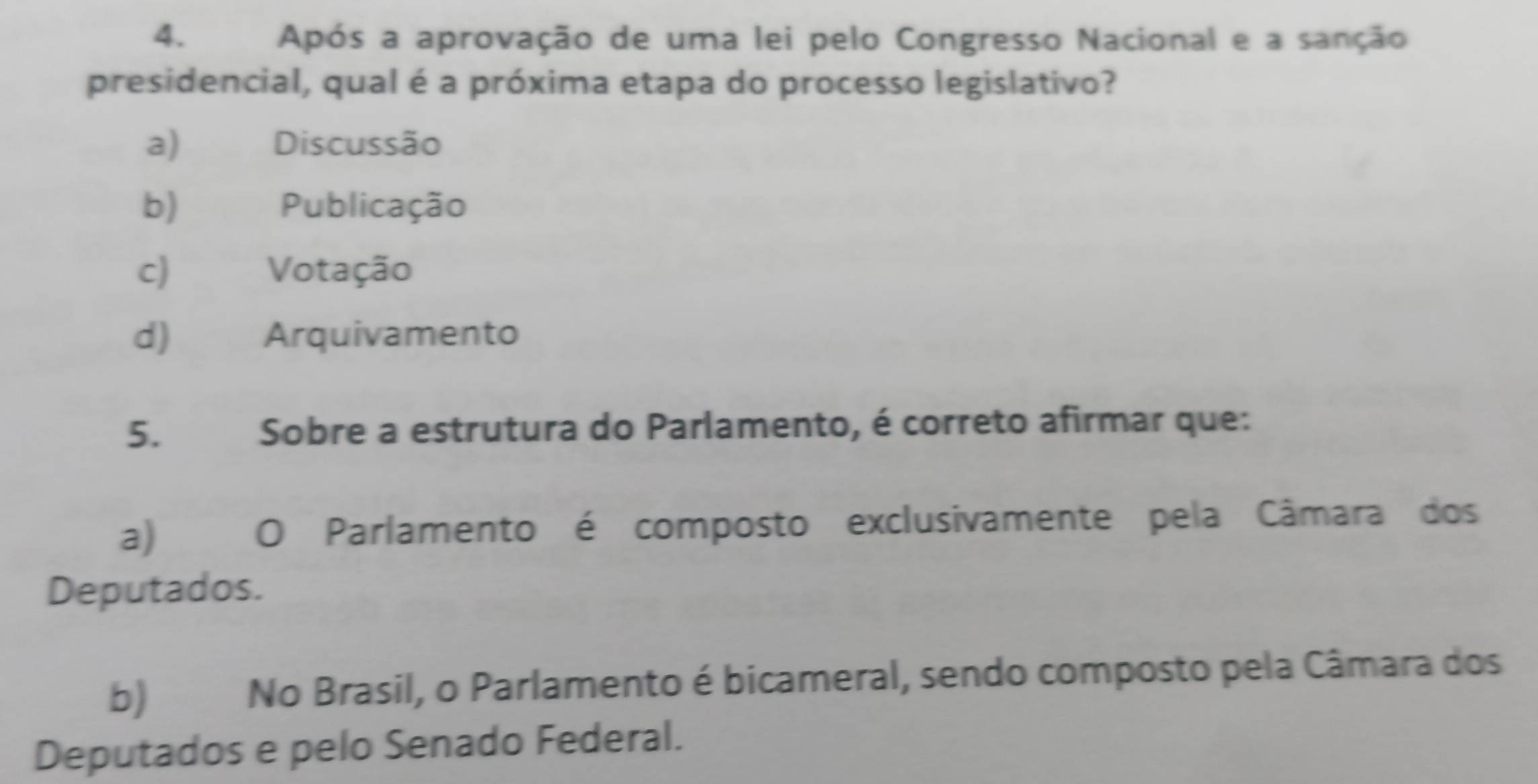 Após a aprovação de uma lei pelo Congresso Nacional e a sanção
presidencial, qual é a próxima etapa do processo legislativo?
a) Discussão
b) Publicação
c) Votação
d) Arquivamento
5. Sobre a estrutura do Parlamento, é correto afirmar que:
a) O Parlamento é composto exclusivamente pela Câmara dos
Deputados.
b) No Brasil, o Parlamento é bicameral, sendo composto pela Câmara dos
Deputados e pelo Senado Federal.