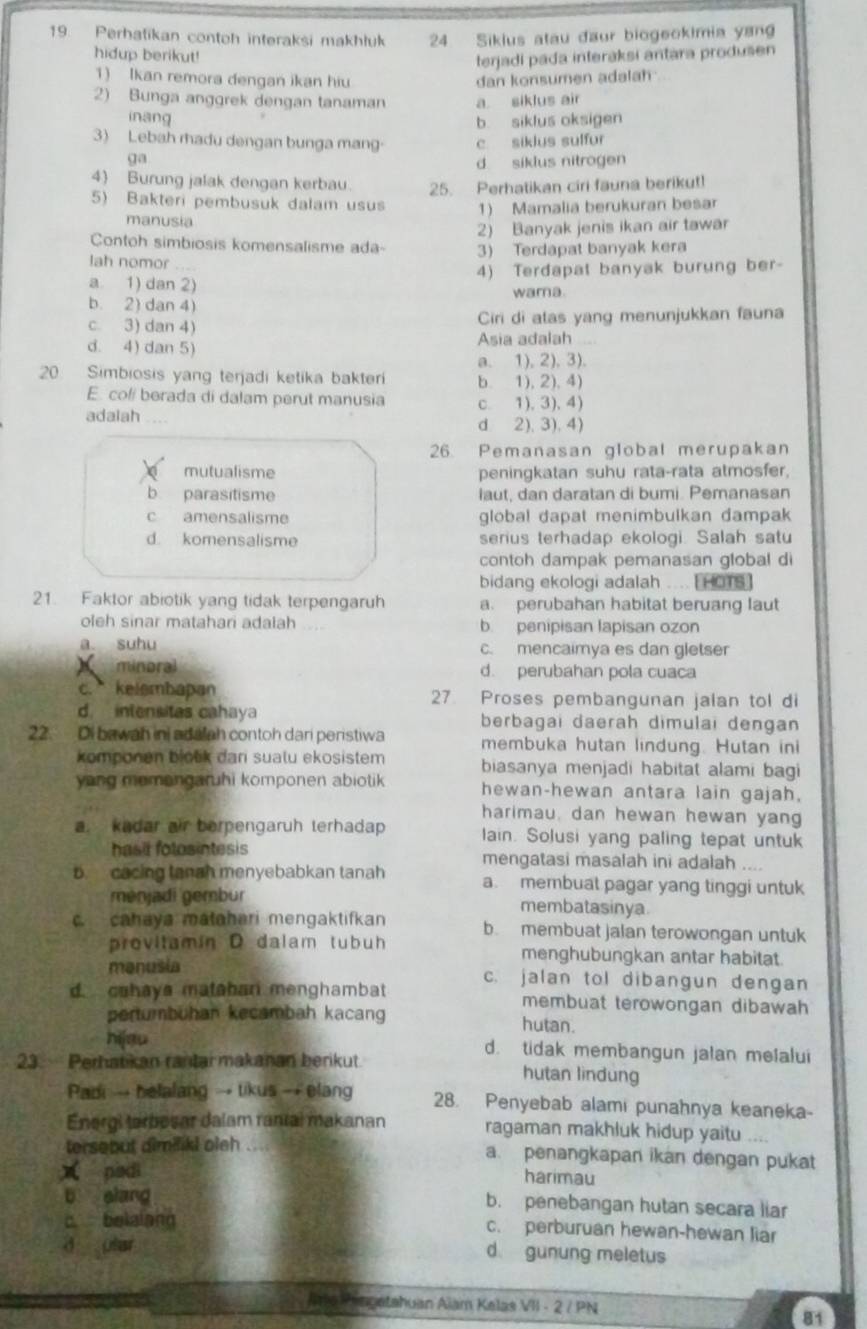 Perhatikan contoh interaksi makhłuk 24 Sikius atau đaur biogeokimia yang
hidup berikut!
terjadi pada interaksi antara produsen
1) Ikan remora dengan ikan hiu dan konsumen adalah
2) Bunga anggrek dengan tanaman a siklus air
inang
b siklus oksigen
3) Lebah rhadu dengan bunga mang c siklus sulfur
ga
d. siklus nitrogen
4) Burung jalak dengan kerbau. 25. Perhatikan ciri fauna berikut!
5) Bakteri pembusuk dalam usus 1) Mamalia berukuran besar
manusia
2) Banyak jenis ikan air tawar
Contoh simbiosis komensalisme ada-
lah nomor 3) Terdapat banyak kera
a. 1) dan 2) 4) Terdapat banyak burung ber-
wama.
b. 2) dan 4)
c. 3) dan 4) Ciri di alas yang menunjukkan fauna
d. 4) dan 5) Asia adalah
a. 1), 2). 3).
20. Simbiosis yang terjadi ketika bakter b. 1),2), 4)
E. coli berada di dalam perut manusia
adalah . c. 1), 3), 4)
d 2), 3),4)
26. Pemanasan global merupakan
mutualisme peningkatan suhu rata-rata atmosfer,
b parasitisme laut, dan daratan di bumi. Pemanasan
c amensalisme global dapat menimbulkan dampak
d komensalisme serius terhadap ekologi. Salah satu
contoh dampak pemanasan global di
bidang ekologi adalah .... [ HOTS ]
21. Faktor abiotik yang tidak terpengaruh a. perubahan habitat beruang laut
oleh sinar matahari adalah b. penipisan lapisan ozon
a suhu c. mencaimya es dan gletser
minoral d. perubahan pola cuaca
c. kelembapan 27 Proses pembangunan jalan tol di
d. intensitas cahaya berbagai daerah dimulai dengan
22. Di bawah ini adalah contoh dari peristiwa membuka hutan lindung. Hutan ini
komponen blook dan sualu ekosistem 
yang memangaruhi komponen abiotik biasanya menjadi habitat alami bagi
hewan-hewan antara lain gajah,
harimau, dan hewan hewan yang
a. kadar air berpengaruh terhadap lain. Solusi yang paling tepat untuk
hasir folosintesis mengatasi masalah ini adalah ....
b. cacing tanah menyebabkan tanah a. membuat pagar yang tinggi untuk
ménjadi gembur membatasinya
c. cahaya matahari mengaktifkan b. membuat jalan terowongan untuk
provitamin D dalam tubuh menghubungkan antar habitat.
manusia c. jalan tol dibangun dengan
d. cohays mataban menghambat membuat terowongan dibawah
pertumbuhan kecambah kacang hutan.
hijgu d. tidak membangun jalan melalui
23.  Perhatikan rantar makanan berikut. hutan lindung
Padi → helalang → tikus → elang 28. Penyebab alami punahnya keaneka-
Energi tarbesar dalam rantal makanan ragaman makhluk hidup yaitu ....
tersebut aimiliki oleh .... a. penangkapan ikan dengan pukat
x padi harimau
b elang b. penebangan hutan secara liar
c belalang c. perburuan hewan-hewan liar
d ular d gunung meletus
Jmo hingetahuan Aiam Kelas VII - 2 / PN
81