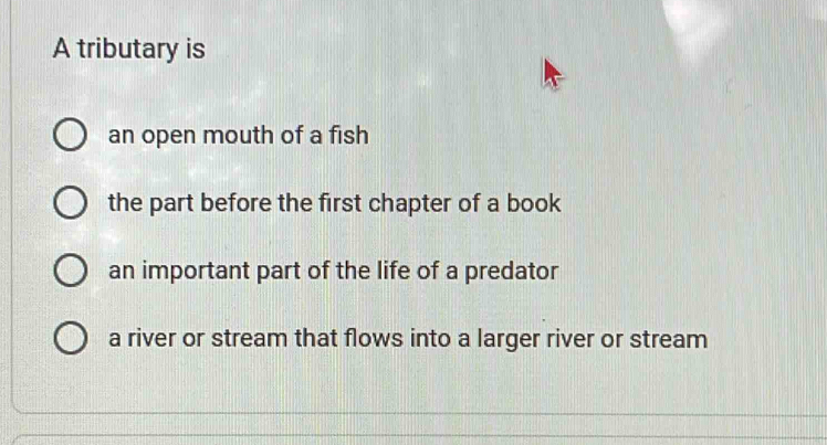 A tributary is
an open mouth of a fish
the part before the first chapter of a book
an important part of the life of a predator
a river or stream that flows into a larger river or stream