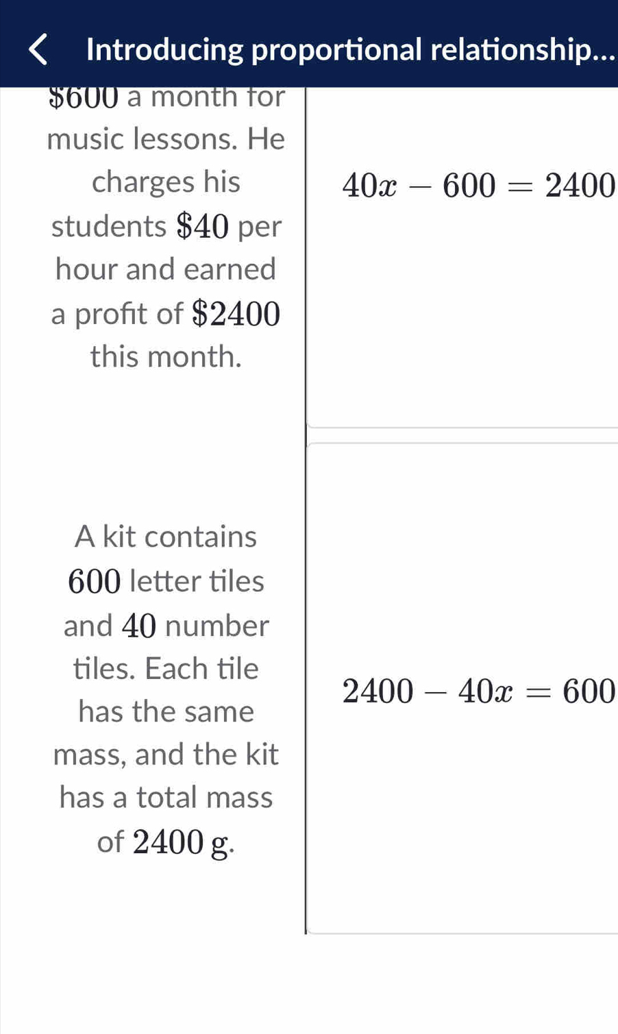 Introducing proportional relationship...
$600 a month for 
music lessons. He 
charges his 40x-600=2400
students $40 per
hour and earned 
a profit of $2400
this month. 
A kit contains
600 letter tiles 
and 40 number 
tiles. Each tile
2400-40x=600
has the same 
mass, and the kit 
has a total mass 
of 2400 g.