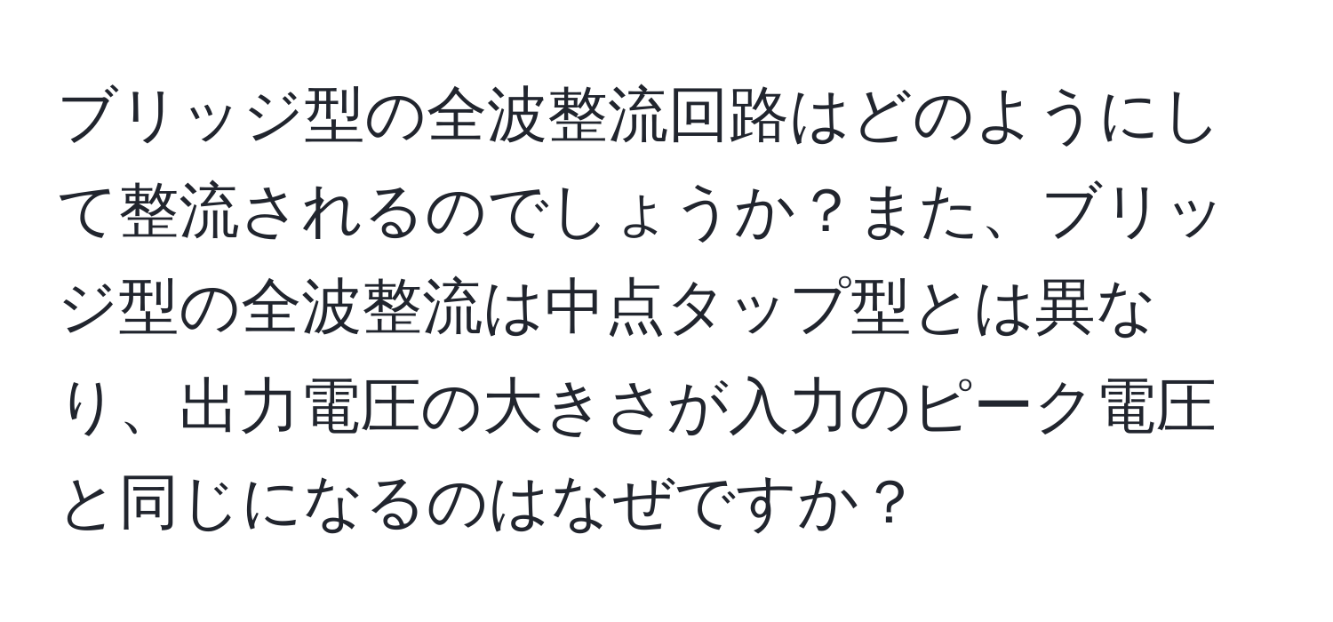 ブリッジ型の全波整流回路はどのようにして整流されるのでしょうか？また、ブリッジ型の全波整流は中点タップ型とは異なり、出力電圧の大きさが入力のピーク電圧と同じになるのはなぜですか？