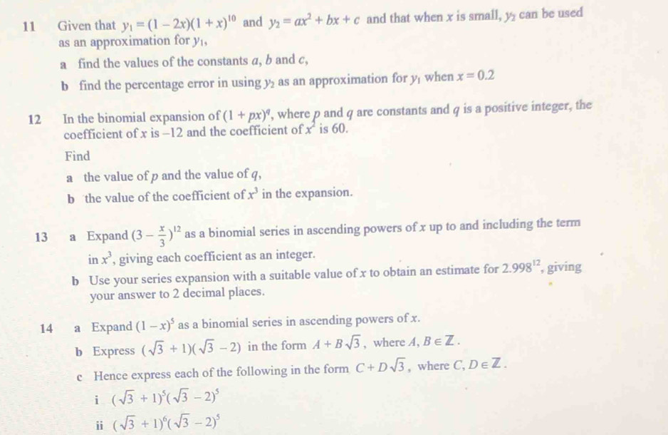 Given that y_1=(1-2x)(1+x)^10 and y_2=ax^2+bx+c and that when x is small, y_2 can be used 
as an approximation for y, 
a find the values of the constants a, b and c, 
b find the percentage error in using y_2 as an approximation for y_1 when x=0.2
12 In the binomial expansion of (1+px)^q , where p and q are constants and q is a positive integer, the 
coefficient of x is -12 and the coefficient of x^2 is 60. 
Find 
a the value of p and the value of q, 
b the value of the coefficient of x^3 in the expansion. 
13 a Expand (3- x/3 )^12 as a binomial series in ascending powers of x up to and including the term 
in x^3 , giving each coefficient as an integer. 
b Use your series expansion with a suitable value of x to obtain an estimate for 2.998^(12) , giving 
your answer to 2 decimal places. 
14 a Expand (1-x)^5 as a binomial series in ascending powers of x. 
b Express (sqrt(3)+1)(sqrt(3)-2) in the form A+Bsqrt(3) , where A, B∈ Z. 
c Hence express each of the following in the form C+Dsqrt(3) , where C, D∈ Z. 
i (sqrt(3)+1)^5(sqrt(3)-2)^5
i (sqrt(3)+1)^6(sqrt(3)-2)^5