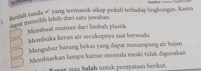 ternacu
Sumber: Anwar Taufik/GMP
1、 Berilah tanda yang termasuk sikap peduli terhadap lingkungan. Kamu
dapat memilih lebih dari satu jawaban.
Membuat mainan dari limbah plastik
Membuka keran air secukupnya saat berwudu
Mengubur barang bekas yang dapat menampung air hujan
Membiarkan lampu kamar menyala meski tidak digunakan
Benar atau Salah untuk pernyataan berikut.