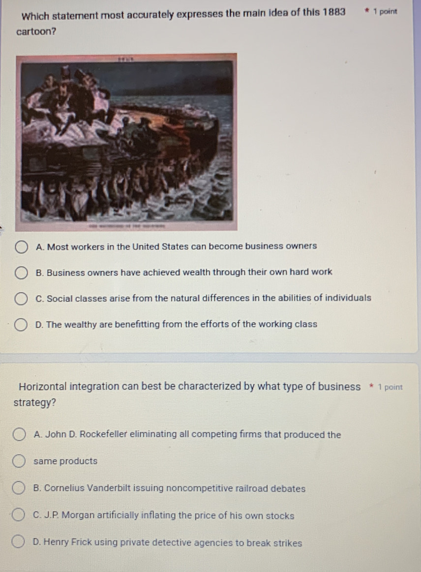 Which statement most accurately expresses the main idea of this 1883 1 point
cartoon?
A. Most workers in the United States can become business owners
B. Business owners have achieved wealth through their own hard work
C. Social classes arise from the natural differences in the abilities of individuals
D. The wealthy are benefitting from the efforts of the working class
Horizontal integration can best be characterized by what type of business * 1 point
strategy?
A. John D. Rockefeller eliminating all competing firms that produced the
same products
B. Cornelius Vanderbilt issuing noncompetitive railroad debates
C. J.P. Morgan artificially inflating the price of his own stocks
D. Henry Frick using private detective agencies to break strikes