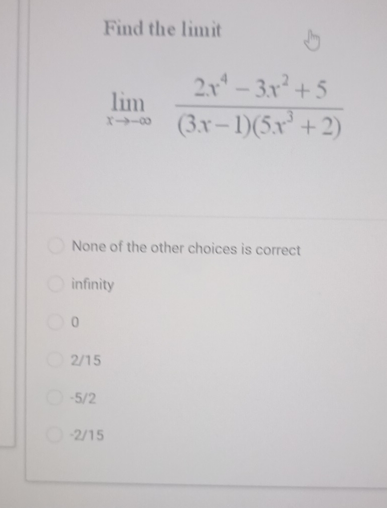 Find the limit
limlimits _xto -∈fty  (2x^4-3x^2+5)/(3x-1)(5x^3+2) 
None of the other choices is correct
infinity
0
2/15
-5/2
-2/15