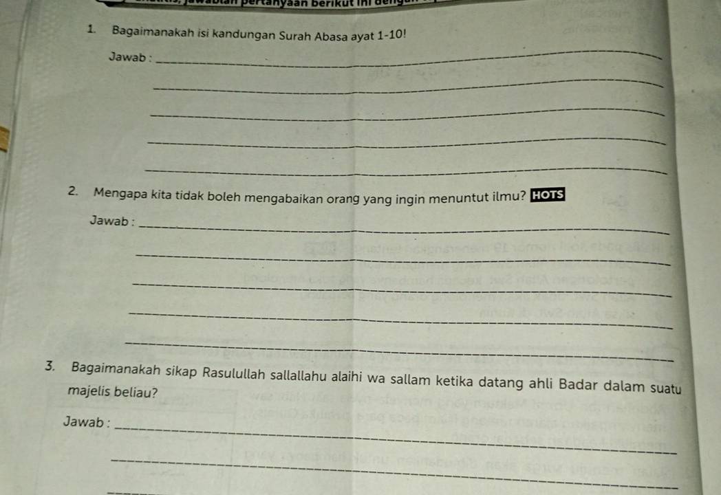 an pertanyaan berikut in i den 
1. Bagaimanakah isi kandungan Surah Abasa ayat 1-10! 
Jawab : 
_ 
_ 
_ 
_ 
_ 
2. Mengapa kita tidak boleh mengabaikan orang yang ingin menuntut ilmu? HOrs 
Jawab :_ 
_ 
_ 
_ 
_ 
3. Bagaimanakah sikap Rasulullah sallallahu alaihi wa sallam ketika datang ahli Badar dalam suatu 
majelis beliau? 
Jawab : 
_ 
_