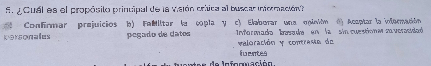 ¿ Cuál es el propósito principal de la visión crítica al buscar información?
Confirmar prejuicios b) Facilitar la copia y c) Elaborar una opinión Aceptar la información
personales pegado de datos informada basada en la sin cuestionar su veracidad
valoración y contraste de
fuentes
es de información.