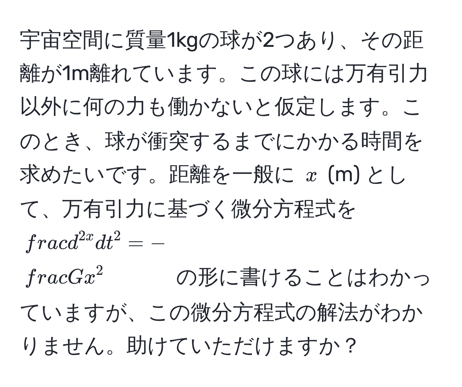 宇宙空間に質量1kgの球が2つあり、その距離が1m離れています。この球には万有引力以外に何の力も働かないと仮定します。このとき、球が衝突するまでにかかる時間を求めたいです。距離を一般に $x$ (m) として、万有引力に基づく微分方程式を $fracd^(2x)dt^2 = -fracGx^2$ の形に書けることはわかっていますが、この微分方程式の解法がわかりません。助けていただけますか？