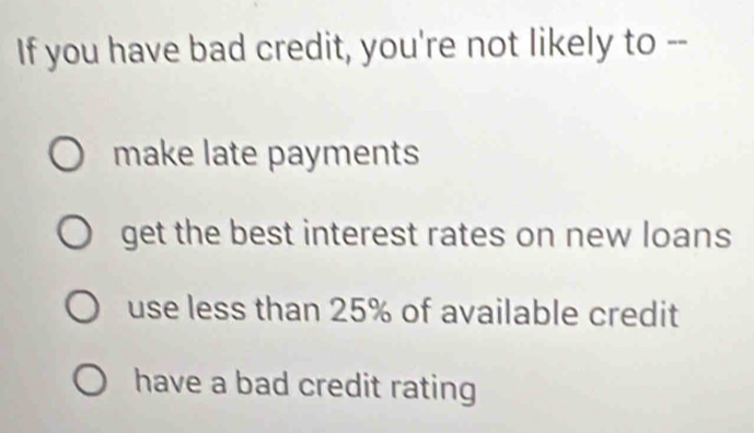 If you have bad credit, you're not likely to --
make late payments
get the best interest rates on new loans
use less than 25% of available credit
have a bad credit rating