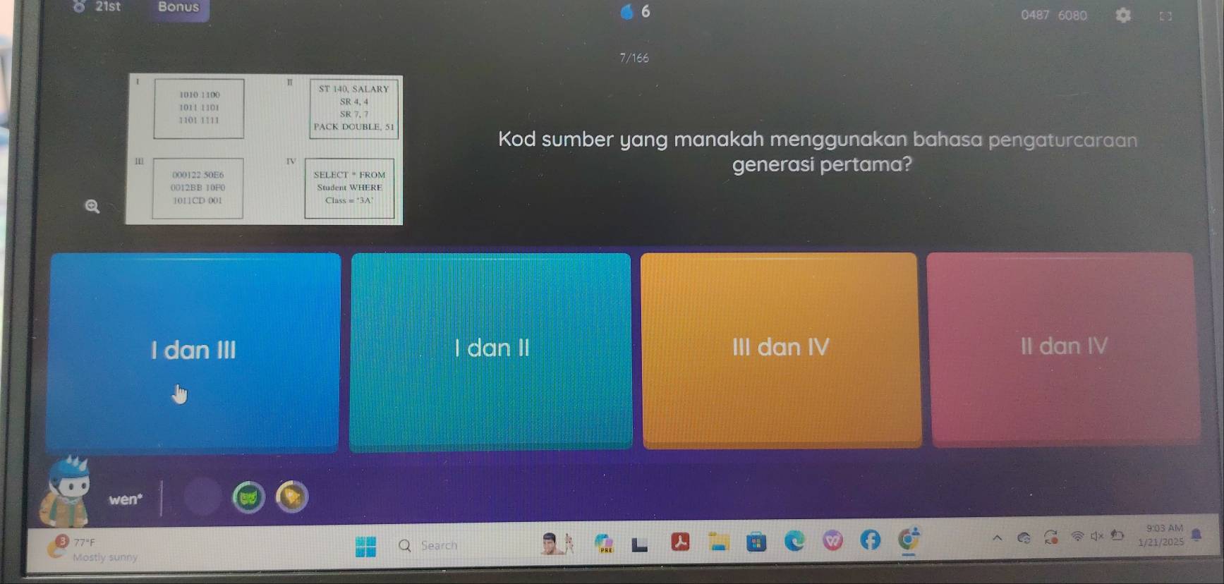 6
21st Bonus 0487 6080
7/166
1010 1100 ST 140, SALARY
SR 4, 4
1011 1101
1101 1111 PACK DOUBLE. 51
Kod sumber yang manakah menggunakan bahasa pengaturcaraan
1
000122 50E6 SELECT " FROM generasi pertama?
0012BB 10F0 Student WHERE
I dan III I dan II III dan IV II dan IV
9:03 AM
77 °F Search
1/21/2025
Mostly sunny