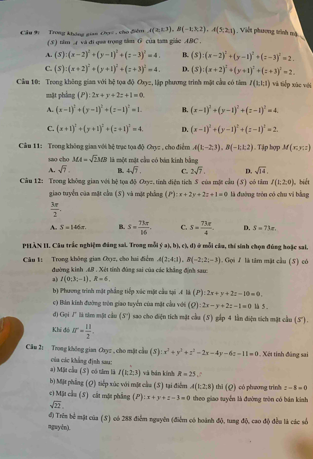 Trong không gian Oxyz , cho điểm A(2;1;3),B(-1;3;2),A(5;2;1). Viết phương trình mặt
(S) tâm A và đi qua trọng tâm G của tam giác ABC .
A. (S):(x-2)^2+(y-1)^2+(z-3)^2=4. B. (S):(x-2)^2+(y-1)^2+(z-3)^2=2.
C. (S):(x+2)^2+(y+1)^2+(z+3)^2=4. D. (S):(x+2)^2+(y+1)^2+(z+3)^2=2.
Câu 10: Trong không gian với hệ tọa độ Oxyz, lập phương trình mặt cầu có tâm I(1;1;1) và tiếp xúc với
mặt phẳng (P):2x+y+2z+1=0.
A. (x-1)^2+(y-1)^2+(z-1)^2=1. B. (x-1)^2+(y-1)^2+(z-1)^2=4.
C. (x+1)^2+(y+1)^2+(z+1)^2=4. D. (x-1)^2+(y-1)^2+(z-1)^2=2.
Câu 11: Trong không gian với hệ trục tọa độ Oxyz , cho điểm A(1;-2;3),B(-1;1;2). Tập hợp M(x;y;z)
sao cho MA=sqrt(2)MB là một mặt cầu có bán kính bằng
A. sqrt(7). B. 4sqrt(7). C. 2sqrt(7). D. sqrt(14).
Câu 12: Trong không gian với hệ tọa độ Oxyz, tính diện tích S của mặt cầu (S) có tâm I(1;2;0) ), biết
giao tuyến của mặt cầu (S) và mặt phẳng (P) x+2y+2z+1=0 là đường tròn có chu vi bằng
 3π /2 .
A. S=146π . B. S= 73π /16 . C. S= 73π /4 . D. S=73π .
PHÀN II. Câu trắc nghiệm đúng sai. Trong mỗi ý a), b), c), d) ở mỗi câu, thí sinh chọn đúng hoặc sai.
Câu 1: Trong không gian Oxyz :, cho hai điểm A(2;4;1),B(-2;2;-3). Gọi I là tâm mặt cầu (S) có
đường kính AB . Xét tính đúng sai của các khẳng định sau:
a) I(0;3;-1),R=6.
b) Phương trình mặt phẳng tiếp xúc mặt cầu tại .4 là (P):2x+y+2z-10=0.
c) Bán kính đường tròn giao tuyến của mặt cầu với (Q):2x-y+2z-1=0 là 5 .
d) Gọi I' là tâm mặt cầu (S') sao cho diện tích mặt cầu (S) gắp 4 lần diện tích mặt cầu (S').
Khi đó H'= 11/2 .
Câu 2: Trong không gian Oxyz , cho mặt cầu (S) :x^2+y^2+z^2-2x-4y-6z-11=0. Xét tính đúng sai
của các khẳng định sau:
a) Mặt cầu (S) có tâm là I(1;2;3) và bán kính R=25
b) Mặt phẳng (Q) tiếp xúc với mặt cầu (S) tại điểm A(1;2;8) thì (Q) có phương trình z-8=0
c) Mặt cầu (S) cắt mặt phẳng (P) ):x+y+z-3=0 theo giao tuyển là đường tròn có bán kính
sqrt(22).
d) Trên bề mặt của (S) có 288 điểm nguyên (điểm có hoành độ, tung độ, cao độ đều là các số
nguyên).