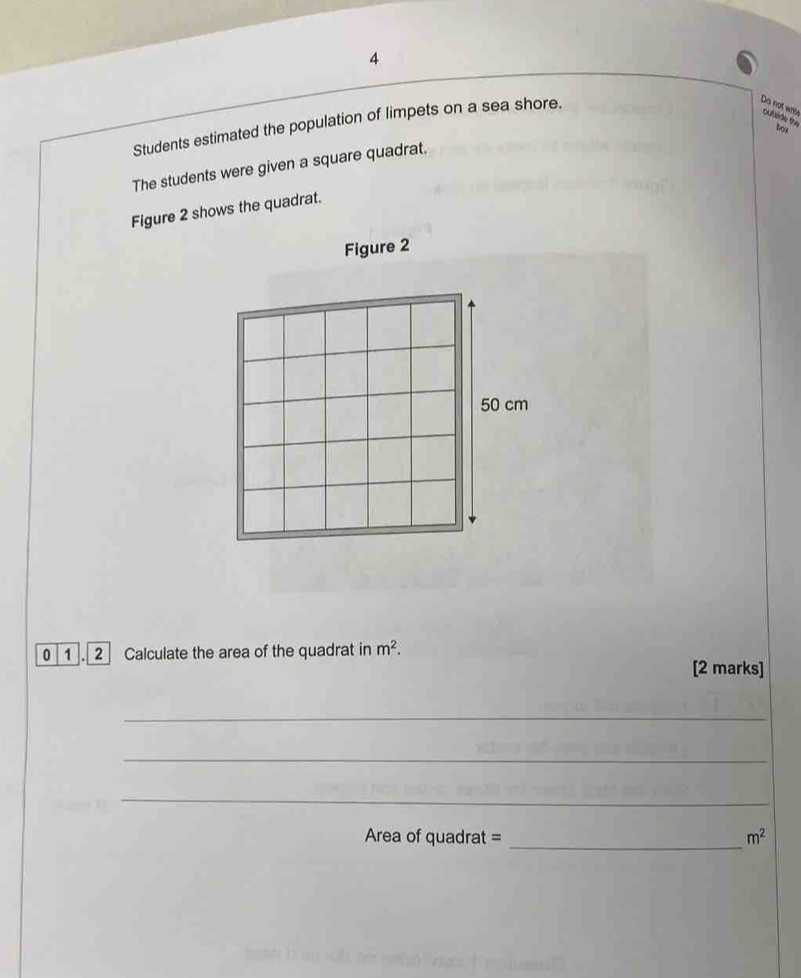 Students estimated the population of limpets on a sea shore. 
Do not wrie outside the 
box 
The students were given a square quadrat. 
Figure 2 shows the quadrat. 
Figure 2 
0 1 . 2 Calculate the area of the quadrat in m^2. [2 marks] 
_ 
_ 
_ 
_ 
Area of quadrat = m^2