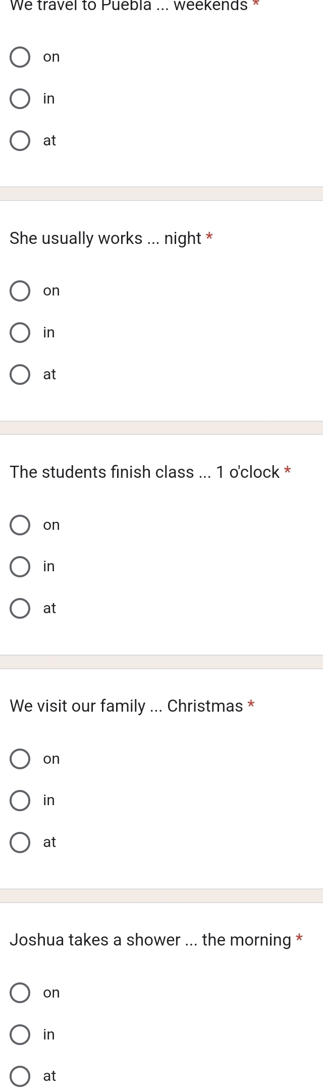 We travel to Puebla ... weekends *
on
in
at
She usually works ... night *
on
in
at
The students finish class ... 1 o'clock *
on
in
at
We visit our family ... Christmas *
on
in
at
Joshua takes a shower ... the morning *
on
in
at