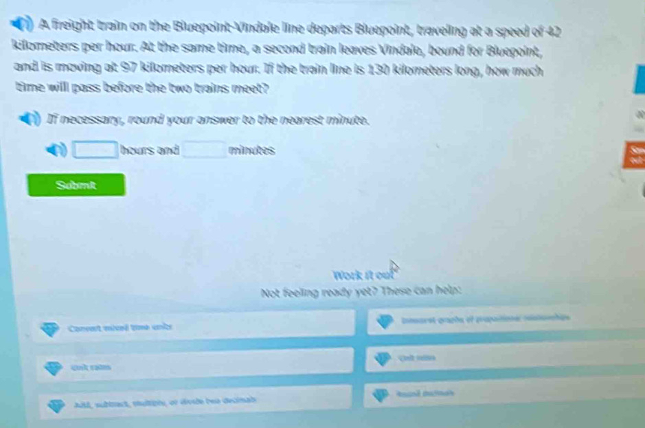 A freight train on the Bluepoint Vindale line departs Bluepoint, traveling at a speed of 42
kilometers per hour. At the same time, a second train leaves Vindale, bound for Bluepoint, 
and is moving at 97 kilometers per hour. If the train line is 130 kilometers long, how much 
time willl pass before the two trains meet? 
If necessary, round your answer to the nearest minute.
□ hours and □ minutes
Submit 
Work it out 
Not feeling ready yet? These can help: 
Coneet mivê une anर Comuret graphe of propationer reataenhae 
ABl, subtract, muligiy, or divde bea decinab