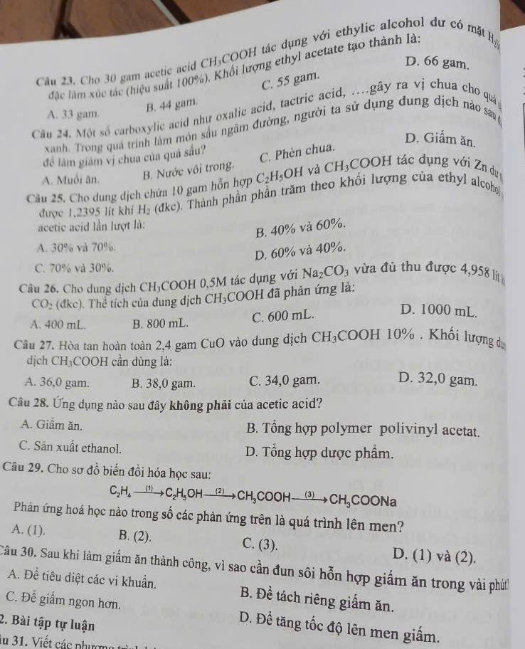 Cho 30 gam acetic acid CH₃COOH tác dụng với ethylic alcohol dự có mặt Hạ
D. 66 gam.
đặc làm xúc tác (hiệu suất 100%), Khối lượng ethyl acetate tạo thành là.
C. 55 gam.
B. 44 gam.
A. 33 gam.
Câu 24. Một số carboxylic acid như oxalic acid, tactric acid, .gây ra vị chua cho quả
xanh. Trong quá trình làm món sầu ngâm đường, người ta sử dụng dung dịch nào sau
D. Giấm ăn.
để làm giám vị chua của quá sấu?
C. Phèn chua.
A. Muối ân. B. Nước vôi trong.
Câu 25. Cho dung dịch chứa 10 gam hỗn hợp C_2H_5OH và CH_3COOHta c dụng với Zn dục
được 1,2395 lit khí H_2 1kc) 0. Thành phần phần trăm theo khối lượng của ethyl alcoho
acetic acid lần lượt là:
B. 40% và 60%.
A. 30° và 70%.
D. 60% và 40%.
C. 70% và 30%.
Câu 26. Cho dung dịch CH₃COOH 0,5M tác dụng với Na_2CO_3 vừa đủ thu được 4,958 l
CO_2(dkc ). Thể tích của dung dịch CH_3COO đã phản ứng là:
A. 400 mL. B. 800 mL. C. 600 mL.
D. 1000 mL.
Câu 27. Hòa tan hoàn toàn 2,4 gam 6 CuO vào dung dịch CH_3COOH10%. Khối lượng d
dịch CH₃COOH cần dùng là:
A. 36,0 gam. B. 38,0 gam. C. 34,0 gam. D. 32,0 gam.
Câu 28. Ứng dụng nào sau đây không phải của acetic acid?
A. Giầm ăn. B. Tổng hợp polymer polivinyl acetat.
C. Sản xuất ethanol. D. Tổng hợp dược phẩm.
Câu 29. Cho sơ đồ biến đổi hóa học sau:
C_2H_4to C_2H_5OHto CH_3C COOH _  (3) CH_3COONa
Phản ứng hoá học nào trong số các phản ứng trên là quá trình lên men?
A. (1). B. (2). C. (3). D. (1) và (2).
Cầu 30. Sau khi làm giấm ăn thành công, vì sao cần đun sôi hỗn hợp giấm ăn trong vài phứ
A. Đề tiêu diệt các vi khuẩn. B. Đề tách riêng giấm ăn.
C. Để giấm ngon hơn. D. Để tăng tốc độ lên men giấm.
2. Bài tập tự luận
au 31. Viết các phượn