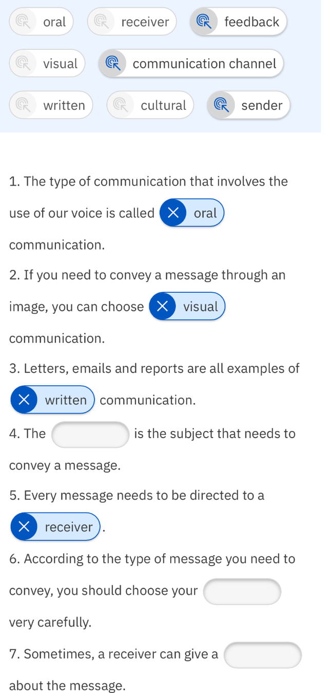 oral receiver feedback
visual communication channel
written cultural sender
1. The type of communication that involves the
use of our voice is called oral
communication.
2. If you need to convey a message through an
image, you can choose visual
communication.
3. Letters, emails and reports are all examples of
X written communication.
4. The is the subject that needs to
convey a message.
5. Every message needs to be directed to a
X receiver
6. According to the type of message you need to
convey, you should choose your
very carefully.
7. Sometimes, a receiver can give a
about the message.