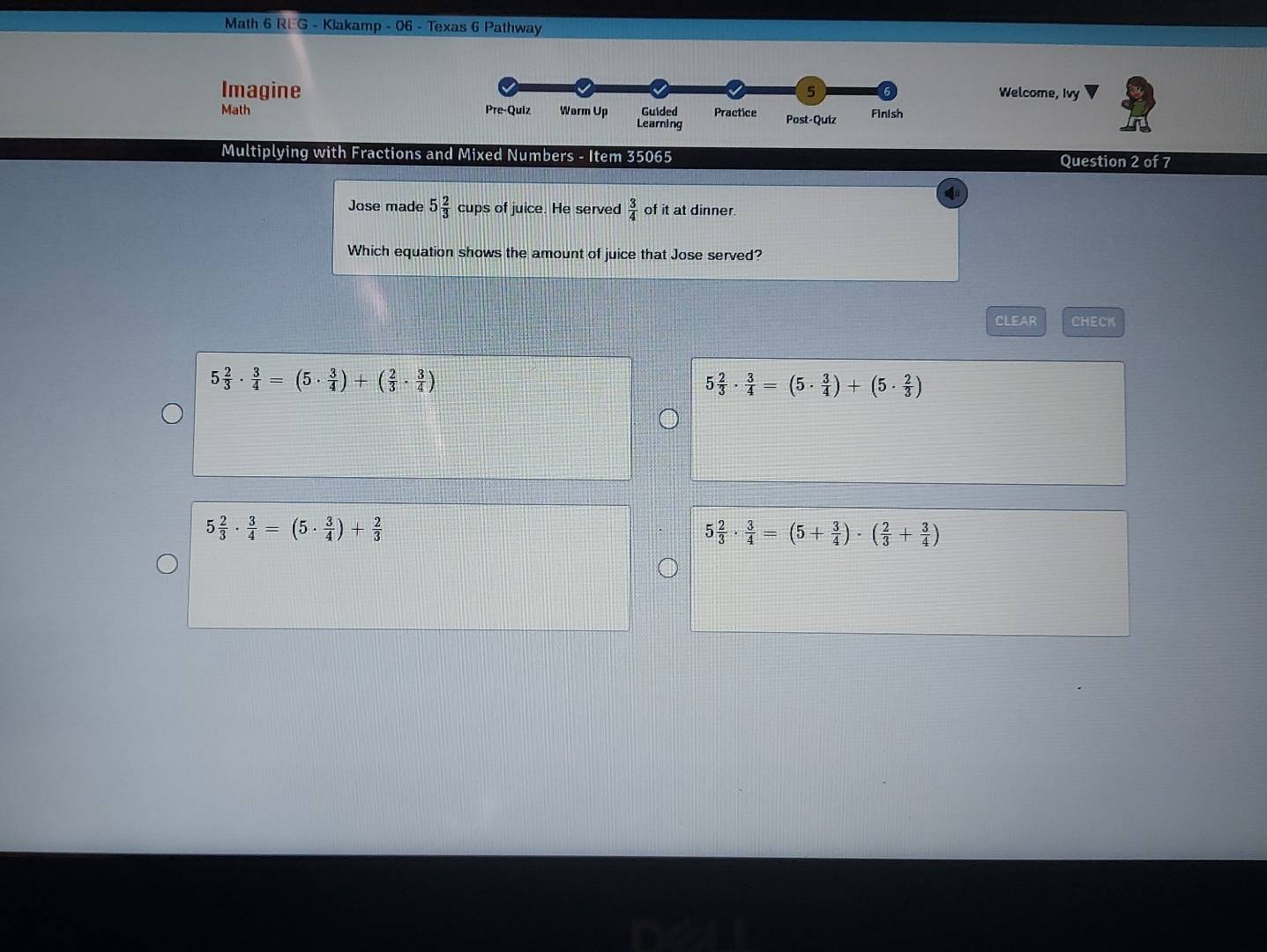 Math 6 REG - Klakamp - 06 - Texas 6 Pathway
Imagine 5 Welcome, Ivy
Math Pre-Quiz Warm Up Learning Guided Practice Post-Quíz Finish
Multiplying with Fractions and Mixed Numbers - Item 35065 Question 2 of 7
Jose made 5 2/3 cupsof f juice. He served  3/4  of it at dinner.
Which equation shows the amount of juice that Jose served?
CLEAR CHECK
5 2/3 ·  3/4 =(5·  3/4 )+( 2/3 ·  3/4 )
5 2/3 ·  3/4 =(5·  3/4 )+(5·  2/3 )
5 2/3 ·  3/4 =(5·  3/4 )+ 2/3 
5 2/3 ·  3/4 =(5+ 3/4 )· ( 2/3 + 3/4 )