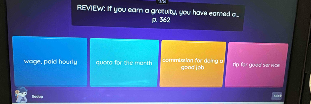 12/20 
REVIEW: If you earn a gratuity, you have earned a...
p. 362
wage, paid hourly quota for the month commission for doing a tip for good service 
good job 
Saday 
Skipl