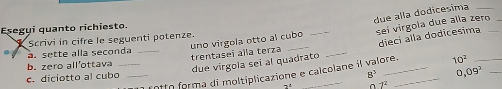 due alla dodicesima_ 
_ 
sei virgola due alla zero_ 
Esegui quanto richiesto. 
_ 
_ 
dieci alla dodicesima 
Scrivi in cifre le seguenti potenze. 
uno virgola otto al cubo 
a. sette alla seconda_ 
trentasei alla terza 
b. zero all’ottava_ 
due virgola sei al quadrato 
c ot o m a di moltiplicazione e calcolane il valore 
_ 10^2
c. diciotto al cubo_
8^3
0,09^2 _
2^4
O7^2