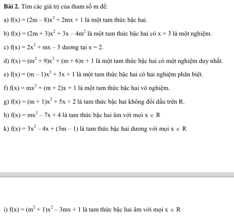 Tìm các giá trị của tham số m đề: 
a) f(x)=(2m-8)x^2+2mx+1 là một tam thức bậc hai. 
b) f(x)=(2m+3)x^2+3x-4m^2 là một tam thức bậc hai có x=3 là một nghiệm. 
c) f(x)=2x^2+mx-3 dương tại x=2. 
d) f(x)=(m^2+9)x^2+(m+6)x+1 là một tam thức bậc hai có một nghiệm duy nhất. 
e) f(x)=(m-1)x^2+3x+1 là một tam thức bậc hai có hai nghiệm phân biệt. 
f) f(x)=mx^2+(m+2)x+1 là một tam thức bậc hai vô nghiệm. 
g) f(x)=(m+1)x^2+5x+2 là tam thức bậc hai không đổi dấu trên R. 
h) f(x)=mx^2-7x+4 là tam thức bậc hai âm với mọi x∈ R
k) f(x)=3x^2-4x+(3m-1) là tam thức bậc hai dương với mọi x∈ R
i) f(x)=(m^2+1)x^2-3mx+1 là tam thức bậc hai âm với mọi x∈ R