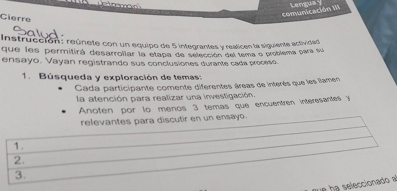 detroman Lengua y 
comunicación III 
Cierre 
Instrucción: reúnete con un equipo de 5 integrantes y realicen la siguiente actividad 
que les permitirá desarrollar la etapa de selección del tema o problema para su 
ensayo. Vayan registrando sus conclusiones durante cada proceso. 
1. Búsqueda y exploración de temas: 
Cada participante comente diferentes áreas de interés que les llamen 
la atención para realizar una investigación. 
Anoten por lo menos 3 temas que encuentren interesantes y 
relevantes para discutir en un ensayo. 
1. 
2. 
3. 
e a seeccionado a